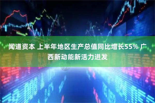 闻道资本 上半年地区生产总值同比增长55% 广西新动能新活力迸发