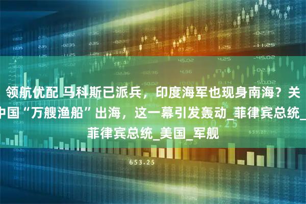 领航优配 马科斯已派兵，印度海军也现身南海？关键时刻，中国“万艘渔船”出海，这一幕引发轰动_菲律宾总统_美国_军舰