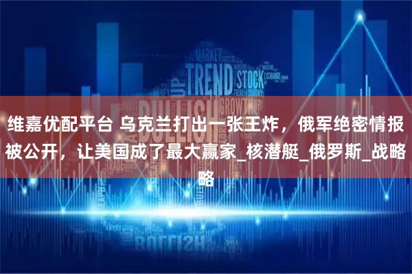 维嘉优配平台 乌克兰打出一张王炸，俄军绝密情报被公开，让美国成了最大赢家_核潜艇_俄罗斯_战略