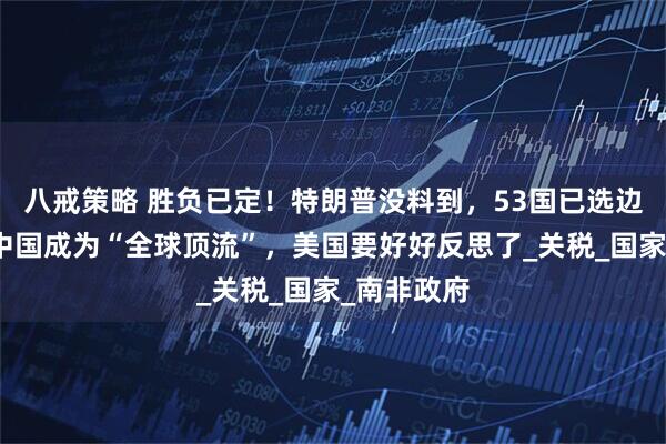 八戒策略 胜负已定！特朗普没料到，53国已选边站：要让中国成为“全球顶流”，美国要好好反思了_关税_国家_南非政府