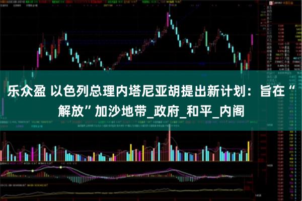 乐众盈 以色列总理内塔尼亚胡提出新计划：旨在“解放”加沙地带_政府_和平_内阁