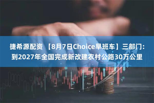 捷希源配资 【8月7日Choice早班车】三部门：到2027年全国完成新改建农村公路30万公里