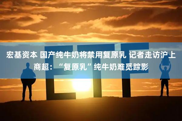 宏基资本 国产纯牛奶将禁用复原乳 记者走访沪上商超：“复原乳”纯牛奶难觅踪影