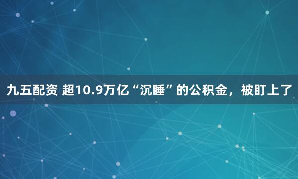 九五配资 超10.9万亿“沉睡”的公积金，被盯上了