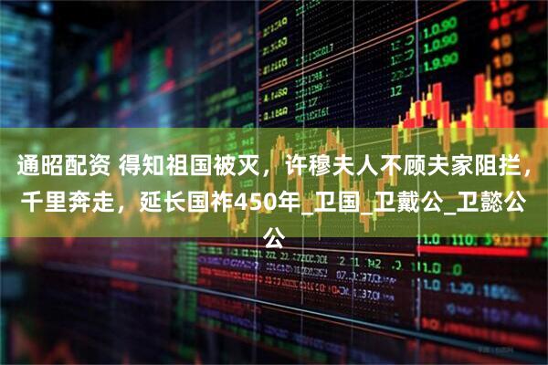 通昭配资 得知祖国被灭，许穆夫人不顾夫家阻拦，千里奔走，延长国祚450年_卫国_卫戴公_卫懿公