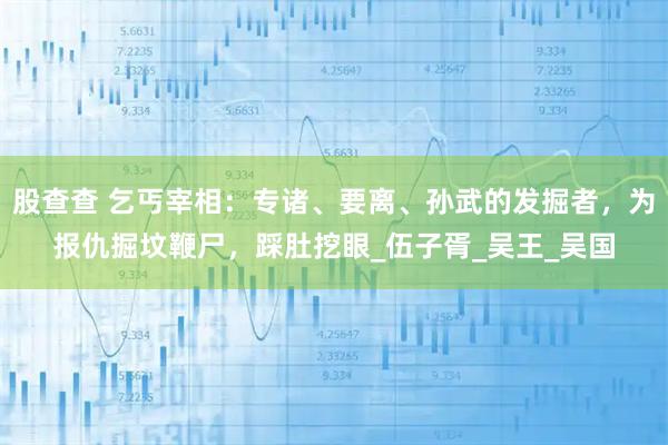 股查查 乞丐宰相：专诸、要离、孙武的发掘者，为报仇掘坟鞭尸，踩肚挖眼_伍子胥_吴王_吴国