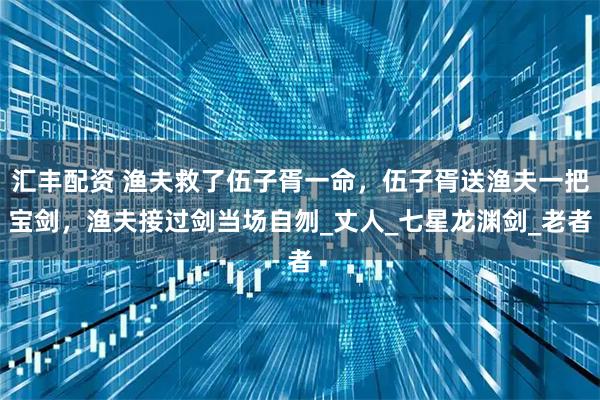 汇丰配资 渔夫救了伍子胥一命,伍子胥送渔夫一把宝剑,渔夫接过剑当场自刎_丈人_七星龙渊剑_老者