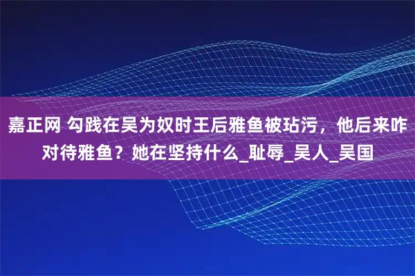 嘉正网 勾践在吴为奴时王后雅鱼被玷污，他后来咋对待雅鱼？她在坚持什么_耻辱_吴人_吴国