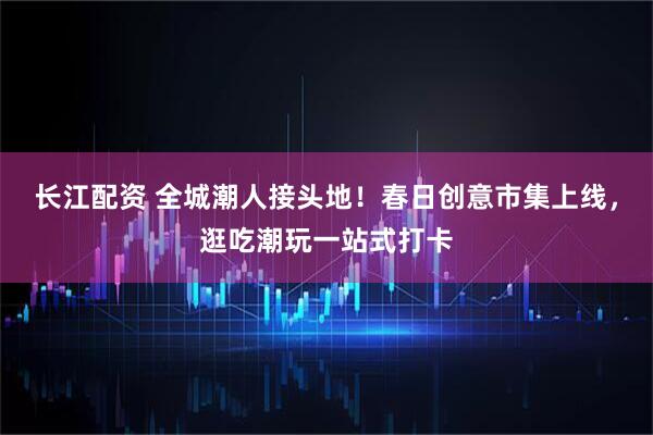 长江配资 全城潮人接头地！春日创意市集上线，逛吃潮玩一站式打卡