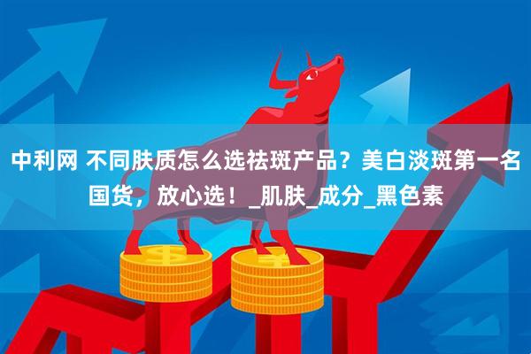 中利网 不同肤质怎么选祛斑产品？美白淡斑第一名国货，放心选！_肌肤_成分_黑色素