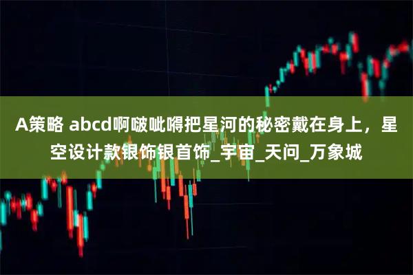A策略 abcd啊啵呲嘚把星河的秘密戴在身上，星空设计款银饰银首饰_宇宙_天问_万象城