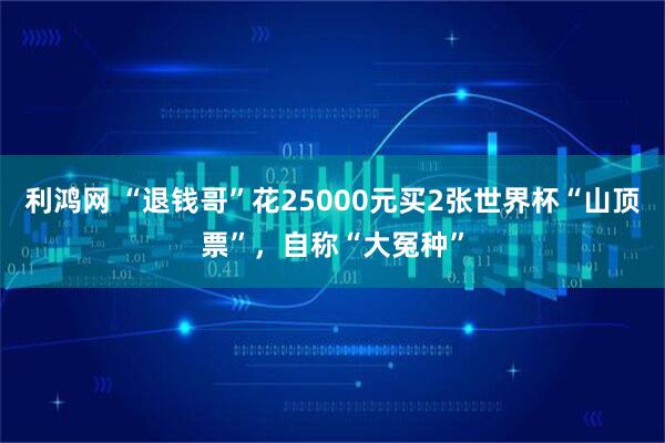 利鸿网 “退钱哥”花25000元买2张世界杯“山顶票”，自称“大冤种”