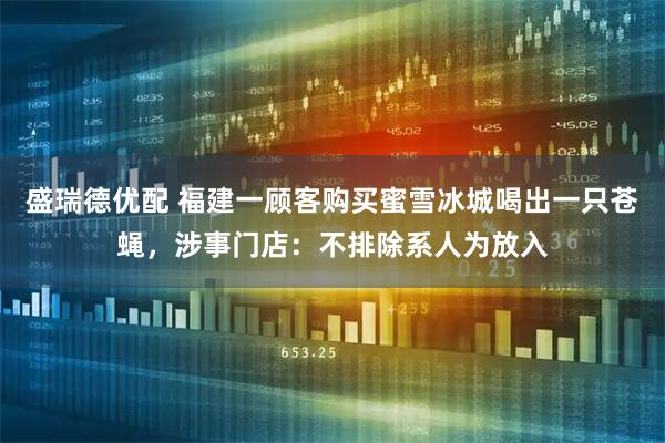 盛瑞德优配 福建一顾客购买蜜雪冰城喝出一只苍蝇，涉事门店：不排除系人为放入