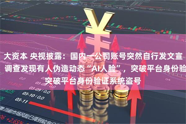 大资本 央视披露：国内一公司账号突然自行发文宣布“停更”，调查发现有人伪造动态“AI人脸”，突破平台身份验证系统盗号