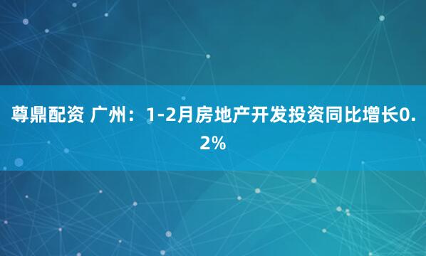 尊鼎配资 广州：1-2月房地产开发投资同比增长0.2%