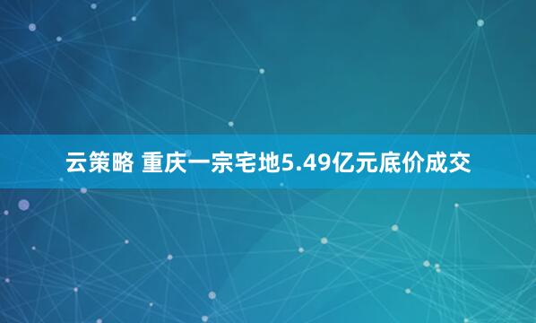 云策略 重庆一宗宅地5.49亿元底价成交