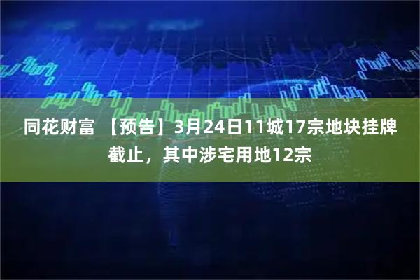 同花财富 【预告】3月24日11城17宗地块挂牌截止，其中涉宅用地12宗