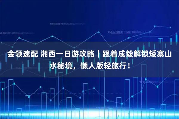 金领速配 湘西一日游攻略｜跟着成毅解锁矮寨山水秘境，懒人版轻旅行！