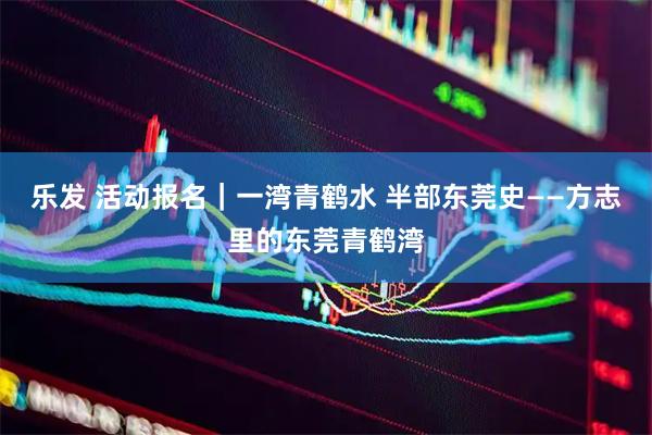 乐发 活动报名｜一湾青鹤水 半部东莞史——方志里的东莞青鹤湾