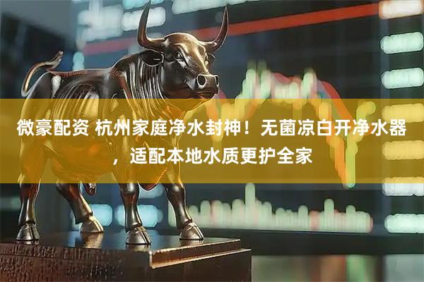 微豪配资 杭州家庭净水封神!无菌凉白开净水器,适配本地水质更护全家