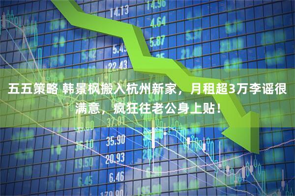 五五策略 韩景枫搬入杭州新家，月租超3万李谣很满意，疯狂往老公身上贴！