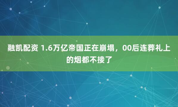 融凯配资 1.6万亿帝国正在崩塌，00后连葬礼上的烟都不接了