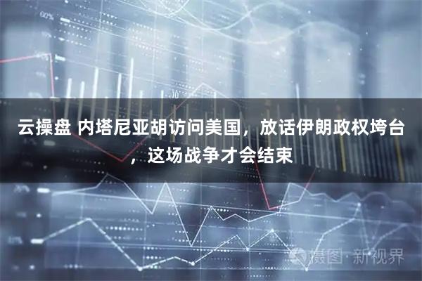 云操盘 内塔尼亚胡访问美国，放话伊朗政权垮台，这场战争才会结束
