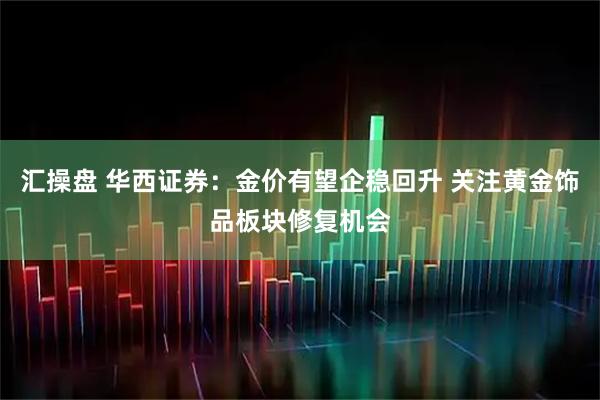 汇操盘 华西证券：金价有望企稳回升 关注黄金饰品板块修复机会