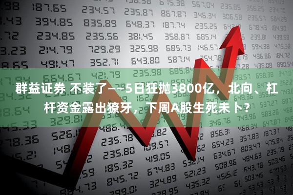 群益证券 不装了——5日狂抛3800亿，北向、杠杆资金露出獠牙，下周A股生死未卜？