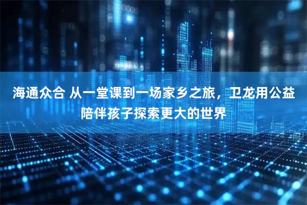 海通众合 从一堂课到一场家乡之旅，卫龙用公益陪伴孩子探索更大的世界