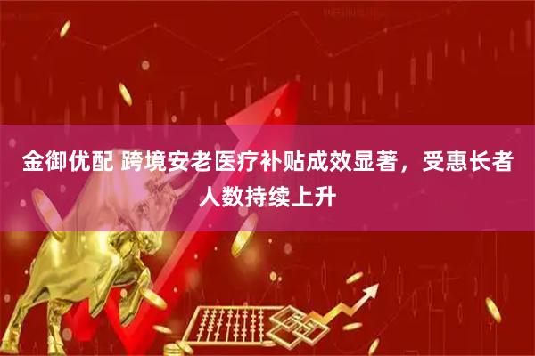 金御优配 跨境安老医疗补贴成效显著，受惠长者人数持续上升