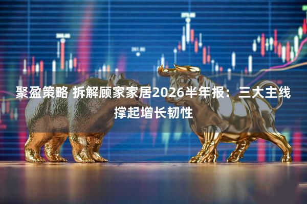 聚盈策略 拆解顾家家居2026半年报：三大主线撑起增长韧性